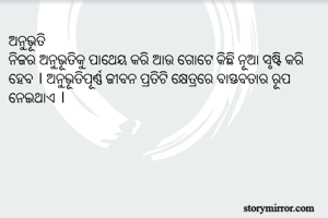 ଅନୁଭୂତି
ନିଜର ଅନୁଭୂତିକୁ ପାଥେୟ କରି ଆଉ ଗୋଟେ କିଛି ନୂଆ ସୃଷ୍ଟି କରି ହେବ । ଅନୁଭୂତିପୂର୍ଣ୍ଣ ଜୀବନ ପ୍ରତିଟି କ୍ଷେତ୍ରରେ ବାସ୍ତବତାର ରୂପ ନେଇଥାଏ । 
