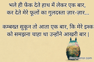 भले ही फेंक देते हाथ में लेकर एक बार, 
कर देते मेरे फूलों का गुलदस्ता ज़ार-ज़ार...

कम्बख्त सुकून तो आता एक बार, कि मेरे इश्क को समझना चाहा था उन्होंने आखरी बार |