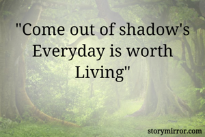 "Come out of shadow's Everyday is worth Living"