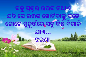 ସବୁ ପ୍ରଶ୍ନର ଉତ୍ତର ନଥାଏ
ଯଦି ସେ ଉତ୍ତର ଖୋଜିବାକୁ ପଡେ
ଗୋଟେ ମୁହୂର୍ତ୍ତରେ ସବୁ କିଛି ବିଗାଡି ଯାଏ...
ଝରଣା 