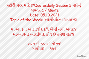 સ્ટોરીમિરર માટે #Quotesdaily Season 2 માટેનું અવતરણ / Quote
Date: 05.10.2021
Topic of the Week: આશીર્વાદના અવતરણ

મા-બાપના આશીર્વાદ ફળે એમાં નથી અચરજ
મા-બાપના આશીર્વાદ હોય છે હમેશ સહજ

ભરત ડી ઠક્કર ‘ સૌરભ’
ગાંધીધામ – કચ્છ
