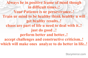 Always be in positive frame of mind though in difficult times..!
Your Patience is ur perseverance..!
Train ur mind to be healthy think healthy u will get healthy results..!
chaos are part of life u need to deal with it..!
just do good ..!
perform better and better..!
accept challenges and constructive criticism..!
which will make ones  analyze to do better in life..!
