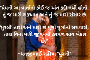 "પ્રેમની આ વાર્તાનો કોઈ જ અંત કદી નથી હોતો, 
તું જ મારી શરૂઆત અને તું જ મારો સંસાર છે.

'મુરલી' તારો અને મારો છે યુગો યુગોનો સથવારો, 
તારા વિના મારી જીવનની હરપળ સાવ બેકાર છે." 

-ધનજીભાઈ ગઢીયા "મુરલી" 