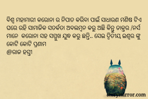 ବିଶ୍ଵ ମହାମାରୀ କରୋନା ର ନିପାତ କରିବା ପାଇଁ ସାଧାରଣ ମଣିଷ ଟିଏ ଘରେ ରହି ସାମାଜିକ ସତର୍କତା ଅବଲମ୍ବନ କରୁ ଅଛି କିନ୍ତୁ ଡାକ୍ତର /ନର୍ସ ମାନେ  କରୋନା ସହ ସମ୍ମୁଖ ଯୁଦ୍ଧ କରୁ ଛନ୍ତି.. ସେଇ ଦ୍ୱିତୀୟ ଇଶ୍ୱର ଙ୍କୁ କୋଟି କୋଟି ପ୍ରଣାମ
@ରାଜ ହସ୍ତୀ 