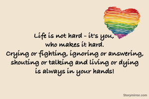 Life is not hard - it's you, 
who makes it hard.
Crying or fighting, ignoring or answering, shouting or talking and living or dying
is always in your hands!