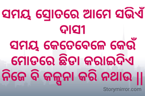 ସମୟ ସ୍ରୋତରେ ଆମେ ସଭିଏଁ ଦାସୀ
ସମୟ କେତେବେଳେ କେଉଁ ମୋଡରେ ଛିଡା କରାଇଦିଏ ନିଜେ ବି କଳ୍ପନା କରି ନଥାଉ ||

ଝରଣା, ଯାଜପୁର 