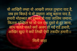 वो आखिरी लम्हा वो आखरी लफ्ज़ तुम्हारा याद है,
जब हम बिछड़े थे वो तुम्हारा आंसू बहाना याद है,
हमारी मोहब्बत का दुश्मन हो गया जालिम जमाना,
कितना मुश्किल था वो पल एक दूसरे से दूर जाना,
साथ चलते चलते क्यों अलग हो गईं राहें हमारी,
आखिर खुदा ने क्यों लिखी ऐसी तकदीर हमारी।।

मिली साहा