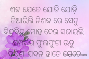 ଶବ୍ଦ ଯେତେ ଯୋଡି ଯୋଡ଼ି 
ତିଆରିଲି ନିଶବ୍ଦ ରେ ସେତୁ ବିନ୍ଦୁବିନ୍ଦୁ ମୋହ ଦେଇ ସଜାଇଲି 
ସମ୍ପର୍କର ଫୁଲଫୁଟା ଋତୁ 
ଦକ୍ଷିଣା ପବନ ହାତେ ଯେତେ ପଠାଇଲି ଚିଠି ତୁମରି ନାଁ ରେ 
ସବୁ ଚିଠି ଫେରିଆସେ ବର୍ଷୁକୀ ମେଘରେ ଓ ସୁନାରଙ୍ଗୀ ସ୍ମୃତି ଫେରେ ବିଜୁଳି ର ସୁନା ପାଲିଙ୍କି ରେ 🥰🥰