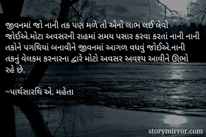 જીવનમાં જો નાની તક પણ મળે તો એનો લાભ લઈ લેવો જોઈએ.મોટા અવસરની રાહમાં સમય પસાર કરવા કરતાં નાની નાની તકોને પગથિયાં બનાવીને જીવનમાં આગળ વધવું જોઈએ.નાની તકનું વેલકમ કરનારના દ્વારે મોટો અવસર અવશ્ય આવીને ઊભો રહે છે.

~પાર્થસારથિ એ. મહેતા
