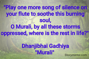 "Play one more song of silence on your flute to soothe this burning soul,
O Murali, by all these storms oppressed, where is the rest in life?" 

Dhanjibhai Gadhiya
"Murali" 