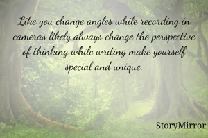 Like you change angles while recording in cameras likely always change the perspective of thinking while writing make yourself special and unique.