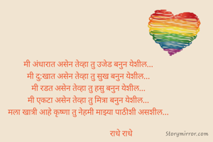 मी अंधारात असेन तेव्हा तु उजेड बनुन येशील...
मी दु:खात असेन तेव्हा तु सुख बनुन येशील...
मी रडत असेन तेव्हा तु हसु बनुन येशील...
मी एकटा असेन तेव्हा तु मित्रा बनुन येशील...
मला खात्री आहे कृष्णा तु नेहमी माझ्या पाठीशी असशील...

                                  राधे राधे