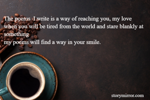 The poems  I write is a way of reaching you, my love  
when you will be tired from the world and stare blankly at something 
my poems will find a way in your smile.