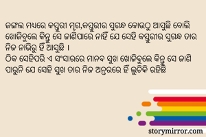ଜଙ୍ଗଲ ମଧ୍ୟରେ କସ୍ତୁରୀ ମୃଗ,କସ୍ତୁରୀର ସୁଗନ୍ଧ କୋଉଠୁ ଆସୁଛି ବୋଲି ଖୋଜିବୁଲେ କିନ୍ତୁ ସେ ଜାଣିପାରେ ନାହିଁ ଯେ ସେହି କସ୍ତୁରୀର ସୁଗନ୍ଧ ତାର ନିଜ ନାଭିରୁ ହିଁ ଆସୁଛି ।
ଠିକ ସେହିପରି ଏ ସଂସାରରେ ମାନବ ସୁଖ ଖୋଜିବୁଲେ କିନ୍ତୁ ସେ ଜାଣି ପାରୁନି ଯେ ସେହି ସୁଖ ତାର ନିଜ ଅନ୍ତରରେ ହିଁ ଲୁଚିକି ରହିଛି 