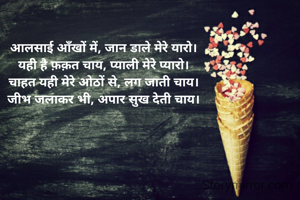 आलसाई आँखों में, जान डाले मेरे यारो।
यही है फ़क़त चाय, प्याली मेरे प्यारो।
चाहत यही मेरे ओठों से, लग जाती चाय।
जीभ जलाकर भी, अपार सुख देती चाय।