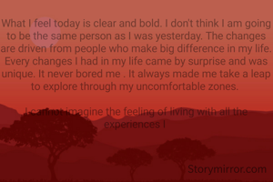 What I feel today is clear and bold. I don't think I am going to be the same person as I was yesterday. The changes are driven from people who make big difference in my life. Every changes I had in my life came by surprise and was unique. It never bored me . It always made me take a leap to explore through my uncomfortable zones. 

I cannot imagine the feeling of living with all the experiences I 