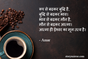 रूप से बढ़कर बुद्धि है,
बुद्धि से बढ़कर भाव।
भाव से बढ़कर मौन है,
मौन से बढ़कर आत्मा।
आत्मा ही ईश्वर का मूल तत्व है।

- Amar