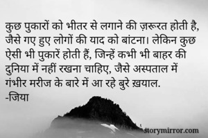 कुछ पुकारों को भीतर से लगाने की ज़रूरत होती है, जैसे गए हुए लोगों की याद को बांटना। लेकिन कुछ ऐसी भी पुकारें होती हैं, जिन्हें कभी भी बाहर की दुनिया में नहीं रखना चाहिए, जैसे अस्पताल में गंभीर मरीज के बारे में आ रहे बुरे ख़याल.
-जिया
