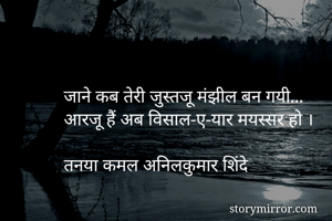 जाने कब तेरी जुस्तजू मंझील बन गयी...
आरजू हैं अब विसाल-ए-यार मयस्सर हो ।

तनया कमल अनिलकुमार शिंदे
