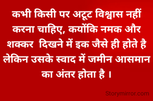 कभी किसी पर अटूट विश्वास नहीं करना चाहिए, कयोंकि नमक और शक्कर  दिखने में इक जैसे ही होते है लेकिन उसके स्वाद में जमीन आसमान का अंतर होता है ।
