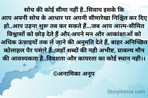 सोच की कोई सीमा नहीं है..सिवाय इसके कि
आप अपनी सोच के आधार पर अपनी सीमारेखा निश्चित कर दिए हो..आप उड़ना शुरू तब कर सकते हैं...जब आप आत्म-सीमित विश्वासों को छोड़ देते हैं और अपने मन और आकांक्षाओं को अधिक ऊंचाइयों तक ले जाने की अनुमति देते हैं, बाहर अनिच्छित कोलाहल पैर पसारे हैं..जहाँ शब्दों की नही अभीष्ट, प्राबल्य मौन की आवश्यकता है..विवशता और कायरता का कोई स्थान नही।।

©अनामिका अनूप