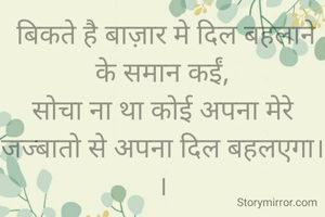  बिकते है बाज़ार मे दिल बहलाने के समान कईं,
सोचा ना था कोई अपना मेरे जज्बातो से अपना दिल बहलएगा। ।