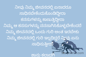 ನೀವು ನಿಮ್ಮ ಜೀವನದಲ್ಲಿ ಏನಾದರೂ ಸಾಧಿಸಬೇಕೆಂದುಕೊಂಡಿದ್ದೀರಾ 
ಕನಸುಗಳನ್ನು ಕಾಣುತ್ತಿದ್ದೀರಾ 
ನಿಮ್ಮ ಆ ಕನಸುಗಳನ್ನು ನನಸಾಗಿಸಿಕೊಳ್ಳಬೇಕೆಂದರೆ 
ನಿಮ್ಮ ಜೀವನದಲ್ಲಿ ಒಂದು ಗುರಿ ಅಂತ ಇರಬೇಕು 
ನಿಮ್ಮ ಜೀವನದಲ್ಲಿ ಗುರಿ ಇಲ್ಲದಿದ್ದರೆ ನೀವು ಏನು ಸಾಧಿಸುತ್ತೀರಾ 

ಶಾನು ಕಲಾದಗಿ