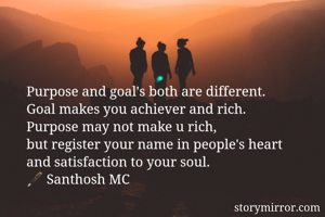 Purpose and goal's both are different.
Goal makes you achiever and rich.
Purpose may not make u rich,
but register your name in people's heart
and satisfaction to your soul.
🖋 Santhosh MC