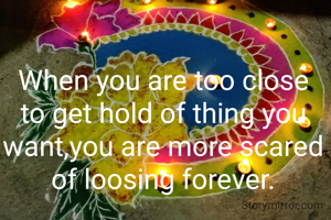 When you are too close to get hold of thing you want,you are more scared of loosing forever.