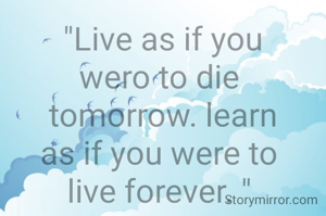 "Live as if you
wero to die 
tomorrow. learn
as if you were to 
live forever. " 

"that which
does not kill us 
make us
strong.

"Be who you are 
and say what you
feel,because those
who mind don't 
matter and those 
who matter don't 
mind."

"We must not
allow other
people's limited
perceptions to 
define us."

"Do What you 
can,with what
you have, where
you are."