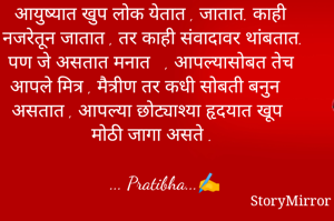 आयुष्यात खुप लोक येतात , जातात. काही नजरेतून जातात , तर काही संवादावर थांबतात. पण जे असतात मनात   , आपल्यासोबत तेच आपले मित्र , मैत्रीण तर कधी सोबती बनुन असतात , आपल्या छोट्याश्या हृदयात खूप मोठी जागा असते .

     ... Pratibha...✍️