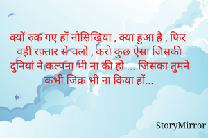 क्यों रुक गए हों नौसिखिया , क्या हुआ है , फिर वहीं रफ़्तार से चलो , करो कुछ ऐसा जिसकी दुनियां ने कल्पना भी ना की हो ... जिसका तुमने कभी जिक्र भी ना किया हों...