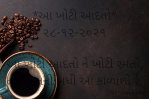 *આ ખોટી આદતો* ૨૮-૧૨-૨૦૨૧

આ ખોટી આદતો ને ખોટી રમતો,
તારાં મનની બધી આ કાળાશો‌ રે.

સાથે નહીં આવે તારાં કાવાદાવા રે,
તારાં નિંદારસ ને ઈર્ષા તને નડશે રે.
*કોપી આરક્ષિત* *©*
*ભાવના ભટ્ટ અમદાવાદ...*
➖〰️➖〰️➖〰️➖〰️➖