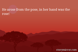 He arose from the pose, in her hand was the rose!
