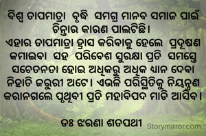 ବିଶ୍ବ ତାପମାତ୍ରା  ବୃଦ୍ଧି  ସମଗ୍ର ମାନବ ସମାଜ ପାଇଁ ଚିନ୍ତାର କାରଣ ପାଲଟିଛି। 
ଏହାର ତାପମାତ୍ରା ହ୍ରାସ କରିବାକୁ ହେଲେ  ପ୍ରଦୂଷଣ କମାଇବା  ସହ  ପରିବେଶ ସୁରକ୍ଷା ପ୍ରତି  ସମସ୍ତେ ସଚେତନତା ହୋଇ ଅଧିକରୁ ଅଧିକ ଧ୍ୟାନ ଦେବା ନିହାତି ଜରୁରୀ ଅଟେ। ଏଭଳି ପରିସ୍ଥିତିକୁ ନିୟନ୍ତ୍ରଣ କରାନଗଲେ ପୃଥିବୀ ପ୍ରତି ମହାବିପଦ ମାଡି ଆସିବ।

ଡଃ ଝରଣା ଶତପଥୀ 