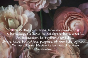 🌸"A Birthday is a million moment's..."🌸
A birthday is a time to celebrate birth itself...
An occassion to re-think ur life...
If we have found the purpose of our life by now...
To recall our birth - is to recall a new beginning !

