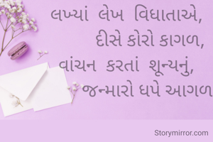 

લખ્યાં  લેખ  વિધાતાએ,
          દીસે કોરો કાગળ,
વાંચન  કરતાં  શૂન્યનું,
          જન્મારો ધપે આગળ.


ધરતી શર્મા.
ભુજ.