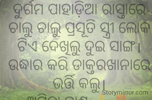 ଦୁର୍ଗମ ପାହାଡ଼ିଆ ରାସ୍ତାରେ ଚାଲୁ ଚାଲୁ ପ୍ରସୂତି ସ୍ତ୍ରୀ ଲୋକ ଟିଏ ଦେଖିଲୁ ଦୁଇ ସାଙ୍ଗ। ଉଦ୍ଧାର କରି ଡାକ୍ତରଖାନାରେ ଭର୍ତ୍ତି କଲୁ।
ଅମିତା ଦାଶ 🙏🌷