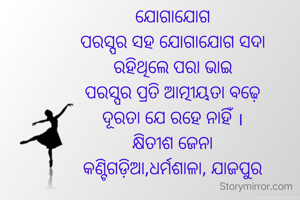 ଯୋଗାଯୋଗ
ପରସ୍ପର ସହ ଯୋଗାଯୋଗ ସଦା
ରହିଥିଲେ ପରା ଭାଇ
ପରସ୍ପର ପ୍ରତି ଆତ୍ମୀୟତା ବଢ଼େ
ଦୂରତା ଯେ ରହେ ନାହିଁ ।
କ୍ଷିତୀଶ ଜେନା
କଣ୍ଟିଗଡ଼ିଆ,ଧର୍ମଶାଳା, ଯାଜପୁର