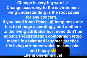 Change is very big word ..!
Change according to the environment living understanding is the root cause for any concern..!
If you need inner Peace 🕊️ happiness one has to change accordingly and andhere to the living attributes hurt none don't be egostic Procastination comparison letgo make life easier add laughter practice life living attributes which makes calm and happy 😊
Life is one-time live!
