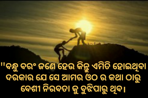 "ବନ୍ଧୁ ବରଂ ଜଣେ ହେଉ କିନ୍ତୁ ଏମିତି ହୋଇଥିବା ଦରକାର ଯେ ସେ ଆମର ଓଠ ର କଥା ଠାରୁ ବେଶୀ ନିରବତା କୁ ବୁଝିପାରୁ ଥିବ।