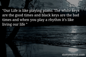 "Our Life is like playing piano. The white keys are the good times and black keys are the bad times and when you play a rhythm it's like living our life "