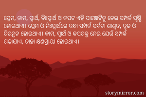 ପ୍ରେମ, କାମ, ସ୍ବାର୍ଥ, ନିଃସ୍ବାର୍ଥ ଓ କପଟ ଏହି ପାଞ୍ଚୋଟିକୁ ନେଇ ସମ୍ପର୍କ ସୃଷ୍ଟି ହୋଇଥାଏ। ପ୍ରେମ ଓ ନିଃସ୍ବାର୍ଥରେ ବନ୍ଧା ସମ୍ପର୍କ ସର୍ବଦା ଶାଶ୍ବତ, ଦୃଢ ଓ ଚିରନ୍ତନ ହୋଇଥାଏ। କାମ, ସ୍ବାର୍ଥ ଓ କପଟକୁ ନେଇ ଯେଉଁ ସମ୍ପର୍କ ଗଢାଯାଏ, ତାହା କ୍ଷଣସ୍ଥାୟୀ ହୋଇଥାଏ।
