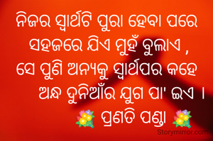 ନିଜର ସ୍ବାର୍ଥଟି ପୁରା ହେବା ପରେ
 ସହଜରେ ଯିଏ ମୁହଁ ବୁଲାଏ ,
ସେ ପୁଣି ଅନ୍ୟକୁ ସ୍ଵାର୍ଥପର କହେ
       ଅନ୍ଧ ଦୁନିଆଁର ଯୁଗ ପା' ଇଏ ।
            💐 ପ୍ରଣତି ପଣ୍ଡା 💐