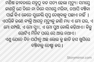

ମଣିଷ ଜୀବନରେ ସବୁଠୁ ବଡ ସତ୍ୟ ହେଲା ମୃତ୍ୟୁ। ସମସ୍ତେ ଜାଣନ୍ତି ଯେ ଦିନେ ନା ଦିନେ ସମସ୍ତେ ମରିବା, ତଥାପି ବଞ୍ଚିବା ପାଇଁ କିଏ କେତେ ସୁନେଲି ସ୍ବପ୍ନ ଦେଖିବାକୁ ପଛାଏ ନାହିଁ  l ଏପରିକି ଜଣେ ବ୍ୟକ୍ତି ଆସନ୍ନ ମୃତ୍ୟୁକୁ ଜାଣି ମଧ୍ୟ ଏ ମୋ ଘର, ଏ ମୋ ସମ୍ପତ୍ତି, ଏ ମୋ ସ୍ତ୍ରୀ।, ଏ ମୋ ପୁଅ ବୋଲି କହିଥାଏ। କିନ୍ତୁ ଗୋଟିଏ ମିନିଟ ପରେ ସେ ଆଉ ନଥାଏ। 
ଏଣୁ ଯେତେ ଦିନ ପର୍ଯ୍ୟନ୍ତ ଅଛ ଲୋଭ କୁ ଛାଡି ହସ ଖୁସିରେ ବଞ୍ଚିବାକୁ ଚେଷ୍ଟା କର l 

‌
