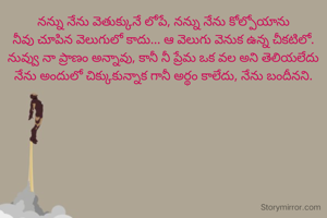 నన్ను నేను వెతుక్కునే లోపే, నన్ను నేను కోల్పోయాను
నీవు చూపిన వెలుగులో కాదు... ఆ వెలుగు వెనుక ఉన్న చీకటిలో.
నువ్వు నా ప్రాణం అన్నావు, కానీ నీ ప్రేమ ఒక వల అని తెలియలేదు
నేను అందులో చిక్కుకున్నాక గానీ అర్థం కాలేదు, నేను బందీనని.
