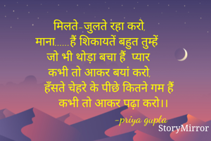 मिलते-जुलते रहा करो,
माना......हैं शिकायतें बहुत तुम्हें 
जो भी थोड़ा बचा हैं  प्यार
कभी तो आकर बयां करो,
       हँसते चेहरे के पीछे कितने गम हैं 
         कभी तो आकर पढ़ा करो।।
                           -priya gupta