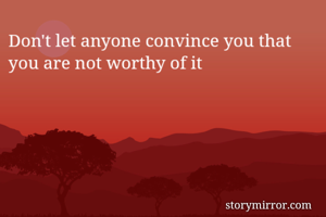 Don't let anyone convince you that you are not worthy of it
