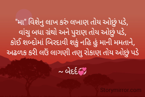 "મા" વિશેનુ લાખ કરું લખાણ તોય ઓછું પડે, 
વાંચુ બધા ગ્રંથો અને પુરાણ તોય ઓછું પડે,
કોઈ શબ્દોમાં બિરદાવી શકું નહિ હું માની મમતાને,
અઢળક કરી લઉં લાગણી તણુ રોકાણ તોય ઓછું પડે

~ બેદર્દ💞