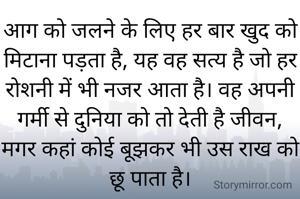 आग को जलने के लिए हर बार खुद को मिटाना पड़ता है, यह वह सत्य है जो हर रोशनी में भी नजर आता है। वह अपनी गर्मी से दुनिया को तो देती है जीवन, मगर कहां कोई बूझकर भी उस राख को छू पाता है।